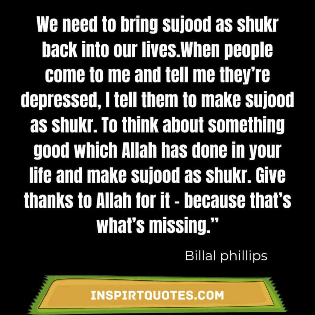 We need to bring sujood as shukr back into our lives.When people come to me and tell me they’re depressed, I tell them to make sujood as shukr. To think about something good which Allah has done in your life and make sujood as shukr. Give thanks to Allah for it – because that’s what’s missing.