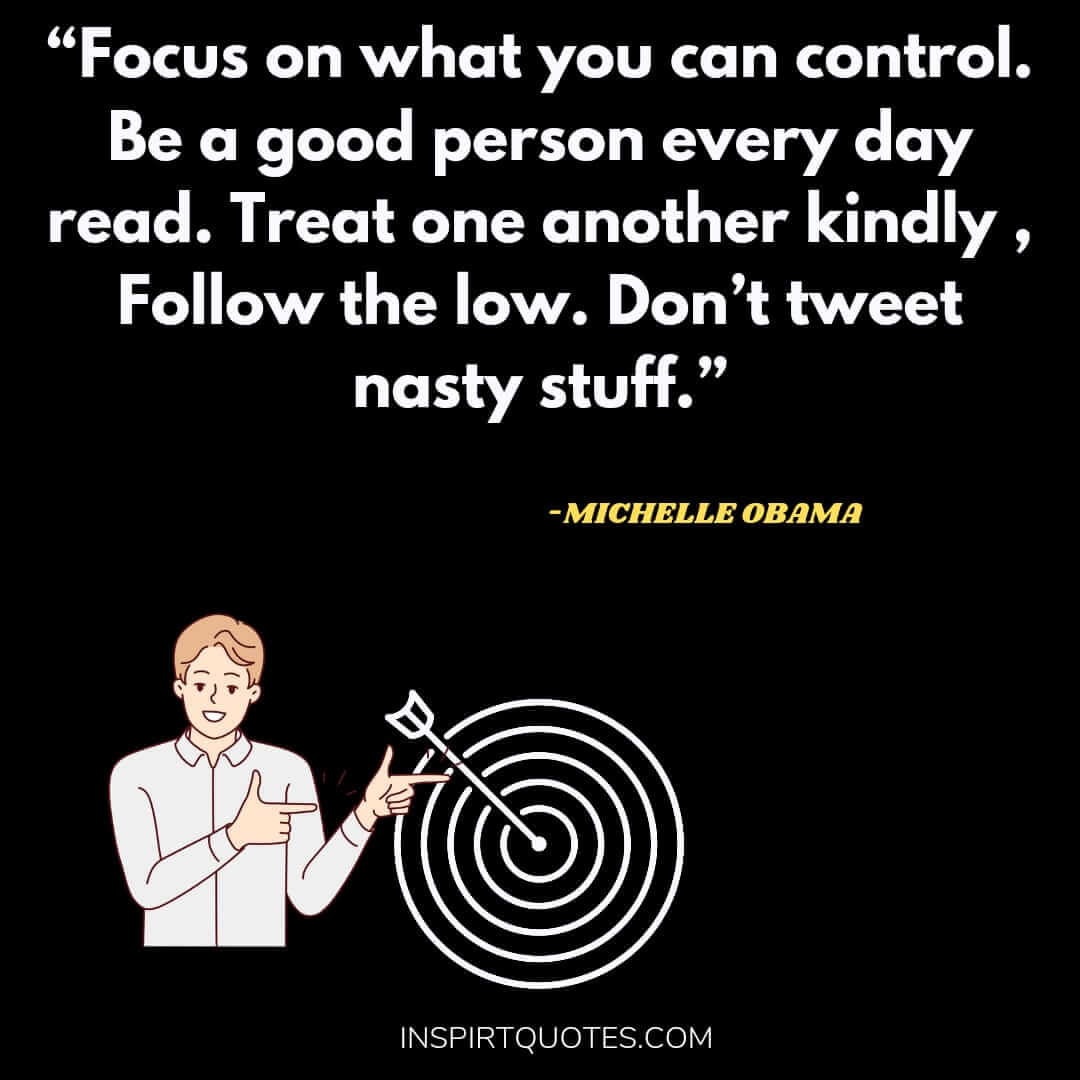 michelle obama quotes on love, Focus on what you can control. Be a good person every day read. Treat one another kindly , Follow the low. Don't tweet nasty stuff.