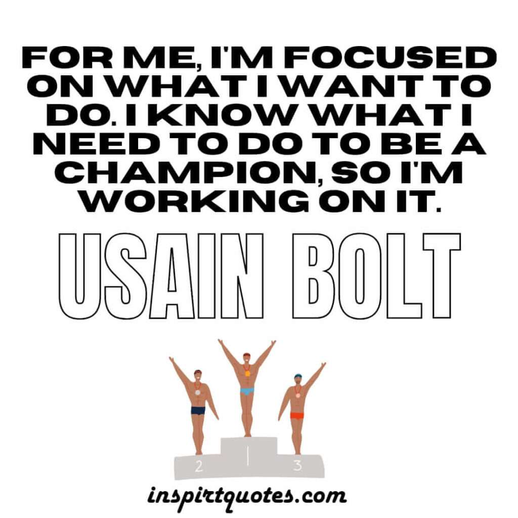 bolt  motivational quotes .For me, I'm focused on what I want to do. I know what I need to do to be a champion, so I'm working on it.