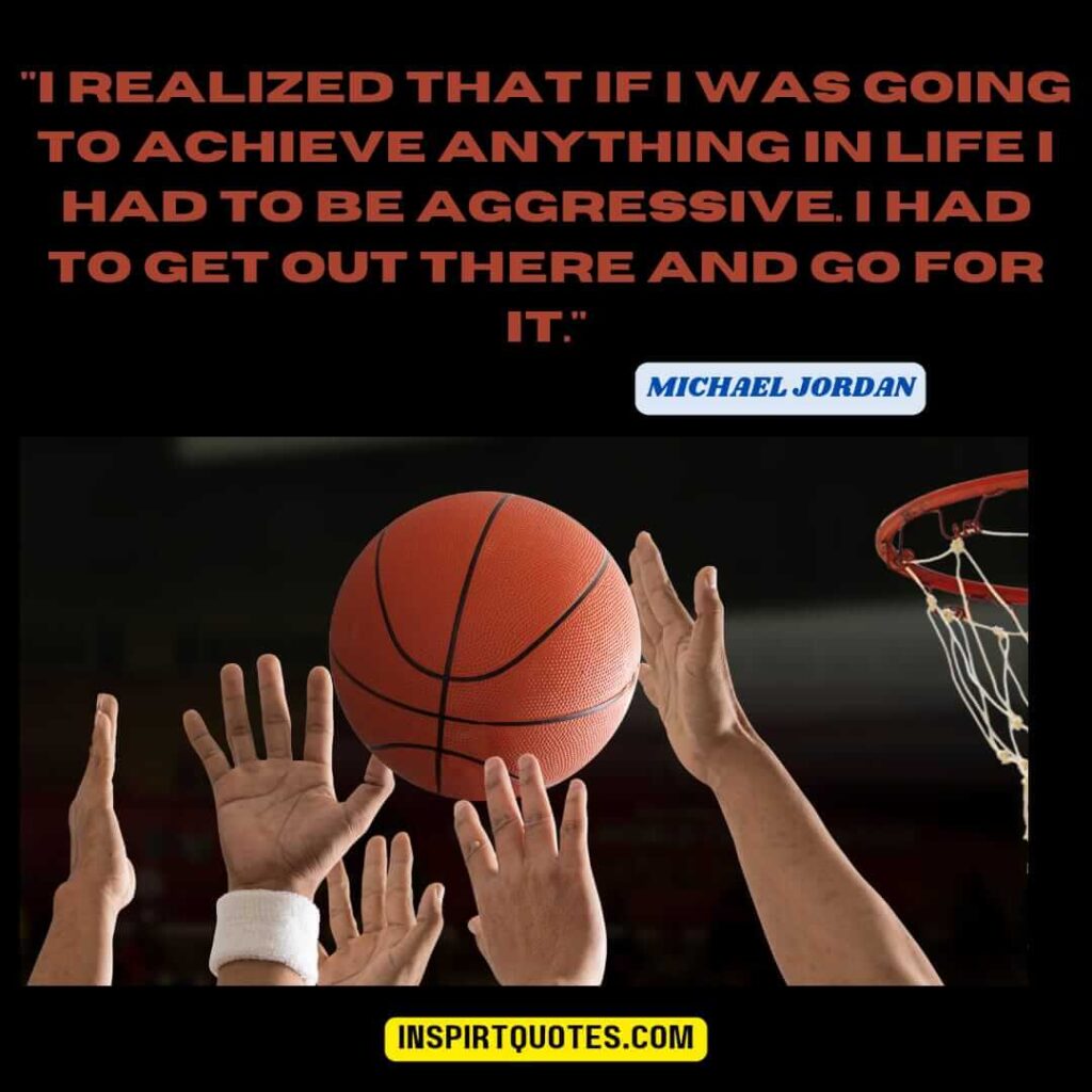 michael jordan most famous quotes . "I realized that if I was going to achieve anything in life I had to be aggressive. I had to get out there and go for it."