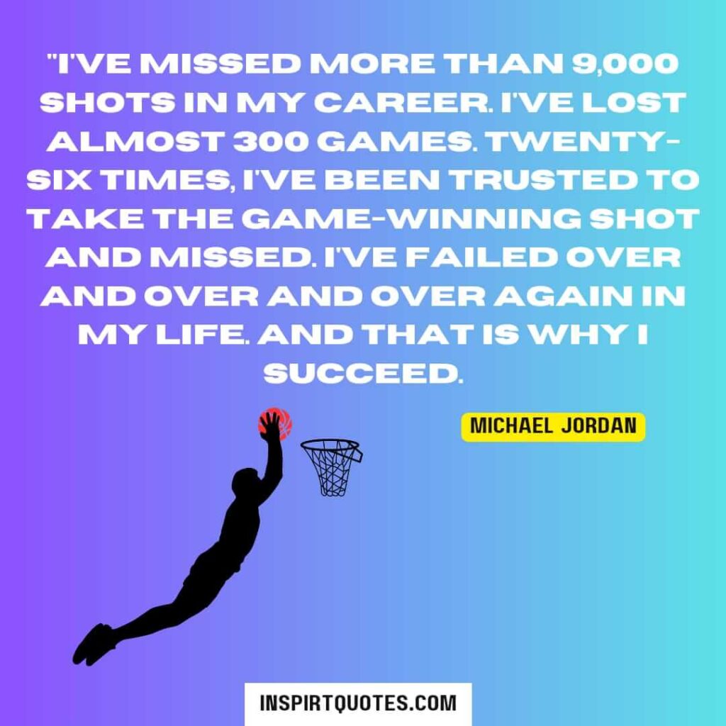 "I've missed more than 9,000 shots in my career. I've lost almost 300 games. Twenty-six times, I've been trusted to take the game-winning shot and missed. I've failed over and over and over again in my life. And that is why I succeed.