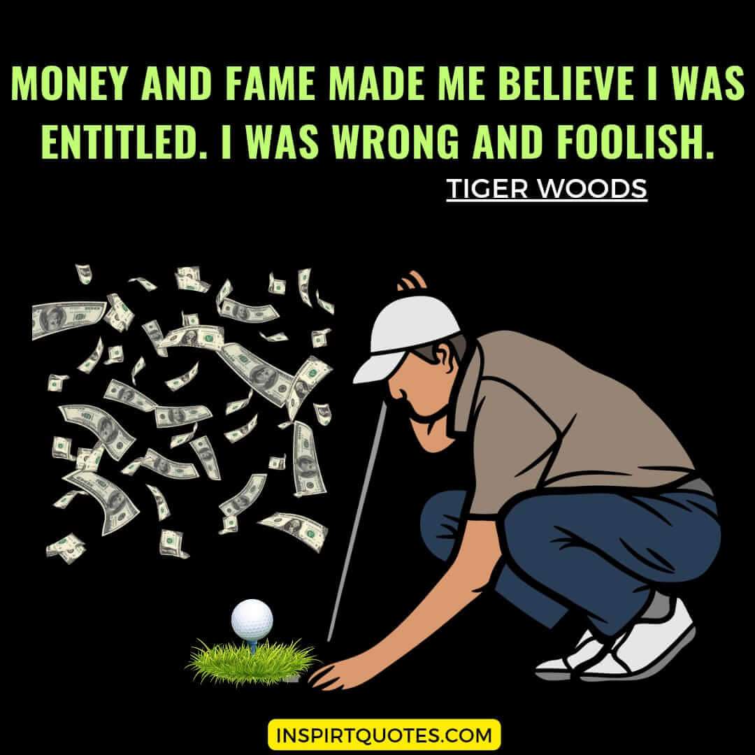 tiger woods life lessons quotes. Money and fame made me believe I was entitled. I was wrong and foolish.