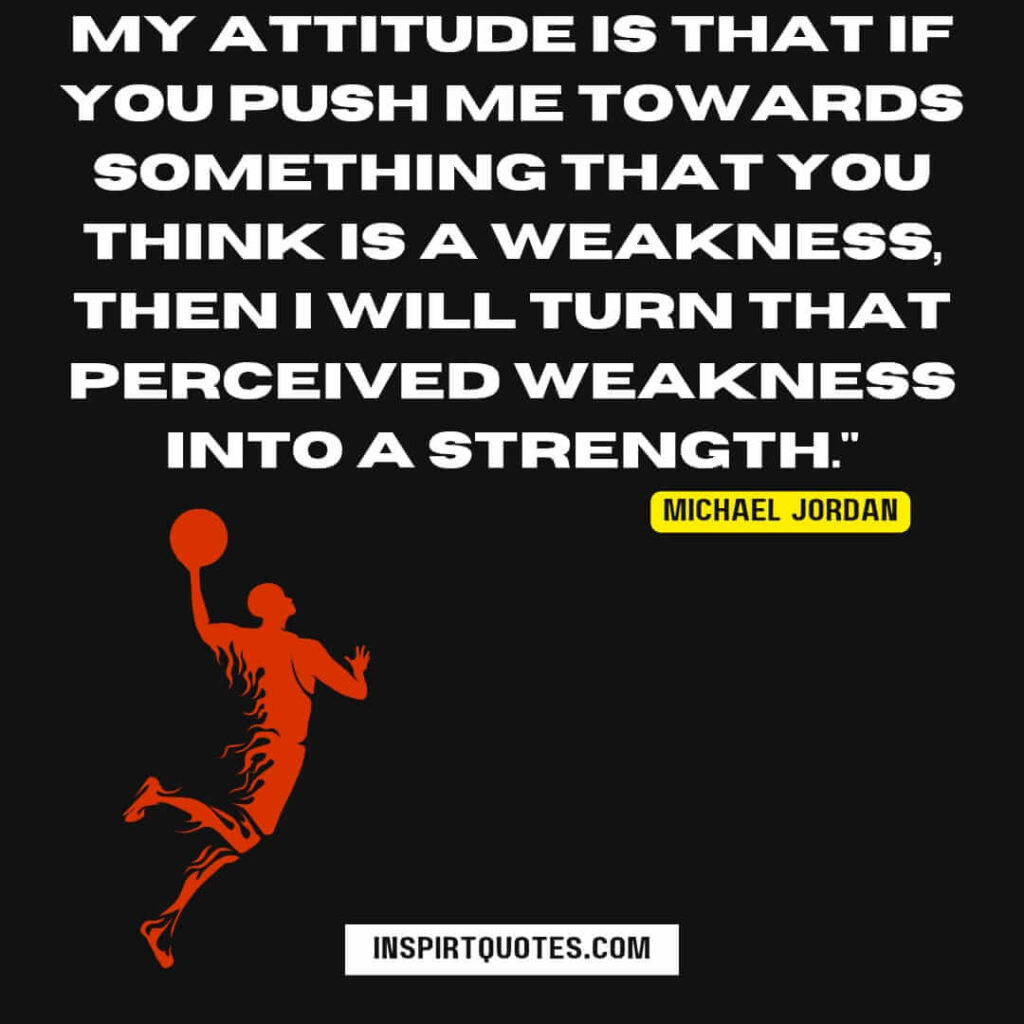 michael jordan top quotes about sports . My attitude is that if you push me towards something that you think is a weakness, then I will turn that perceived weakness into a strength.