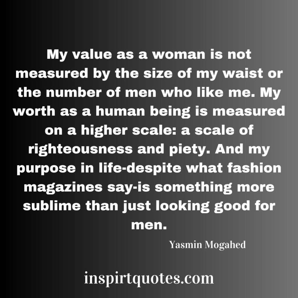 My value as a woman is not measured by the size of my waist or the number of men who like me. My worth as a human being is measured on a higher scale: a scale of righteousness and piety. And my purpose in life-despite what fashion magazines say-is something more sublime than just looking good for men.
