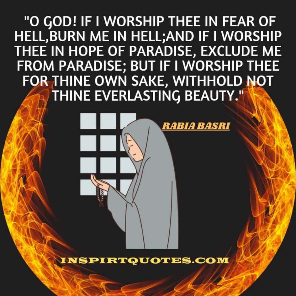 O God! if I worship Thee in fear of Hell, burn me in Hell; and if I worship Thee in hope of Paradise, exclude me from Paradise; but if I worship Thee for Thine own sake, withhold not thine everlasting beauty.