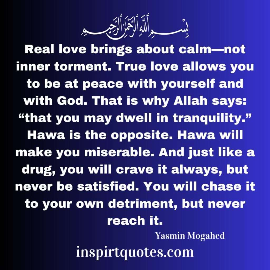 Real love brings about calm—not inner torment. True love allows you to be at peace with yourself and with God. That is why Allah says: “that you may dwell in tranquility.” Hawa is the opposite. Hawa will make you miserable. And just like a drug, you will crave it always, but never be satisfied. You will chase it to your own detriment, but never reach it.