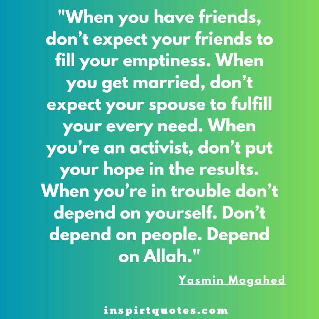 .When you have friends, don’t expect your friends to fill your emptiness. When you get married, don’t expect your spouse to fulfill your every need. When you’re an activist, don’t put your hope in the results. When you’re in trouble don’t depend on yourself. Don’t depend on people. Depend on Allah.