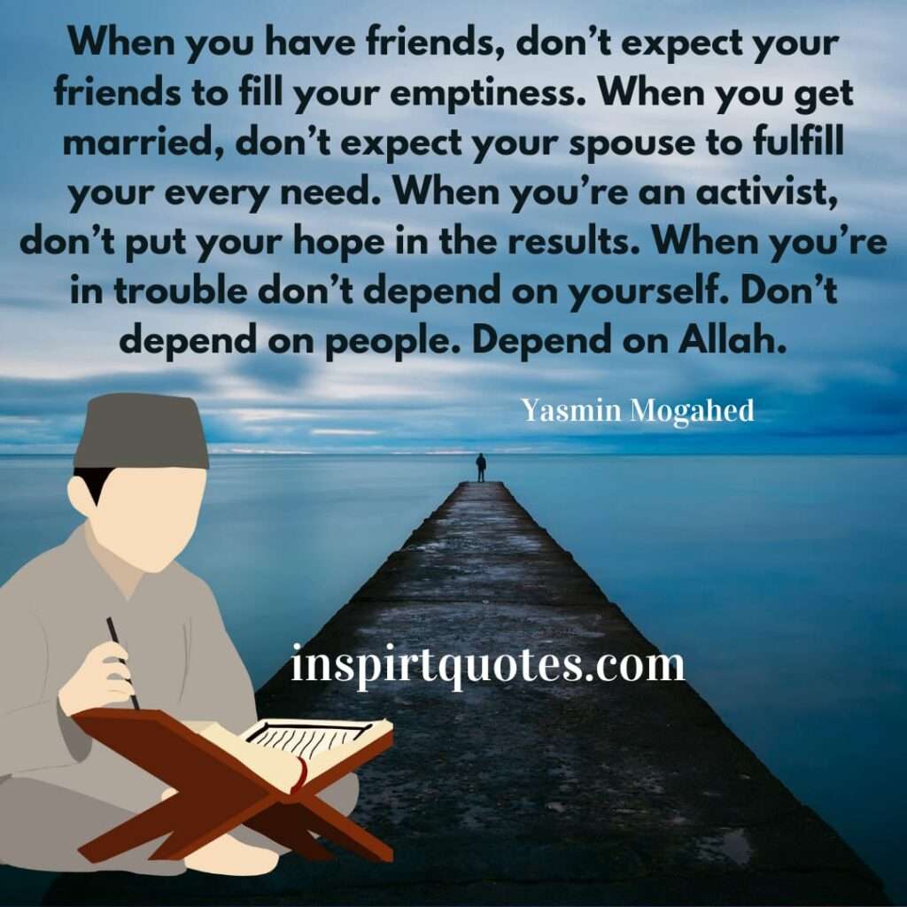 When you have friends, don’t expect your friends to fill your emptiness. When you get married, don’t expect your spouse to fulfill your every need. When you’re an activist, don’t put your hope in the results. When you’re in trouble don’t depend on yourself. Don’t depend on people. Depend on Allah