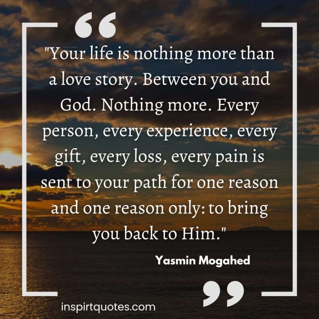 "Your life is nothing more than a love story. Between you and God. Nothing more. Every person, every experience, every gift, every loss, every pain is sent to your path for one reason and one reason only: to bring you back to Him