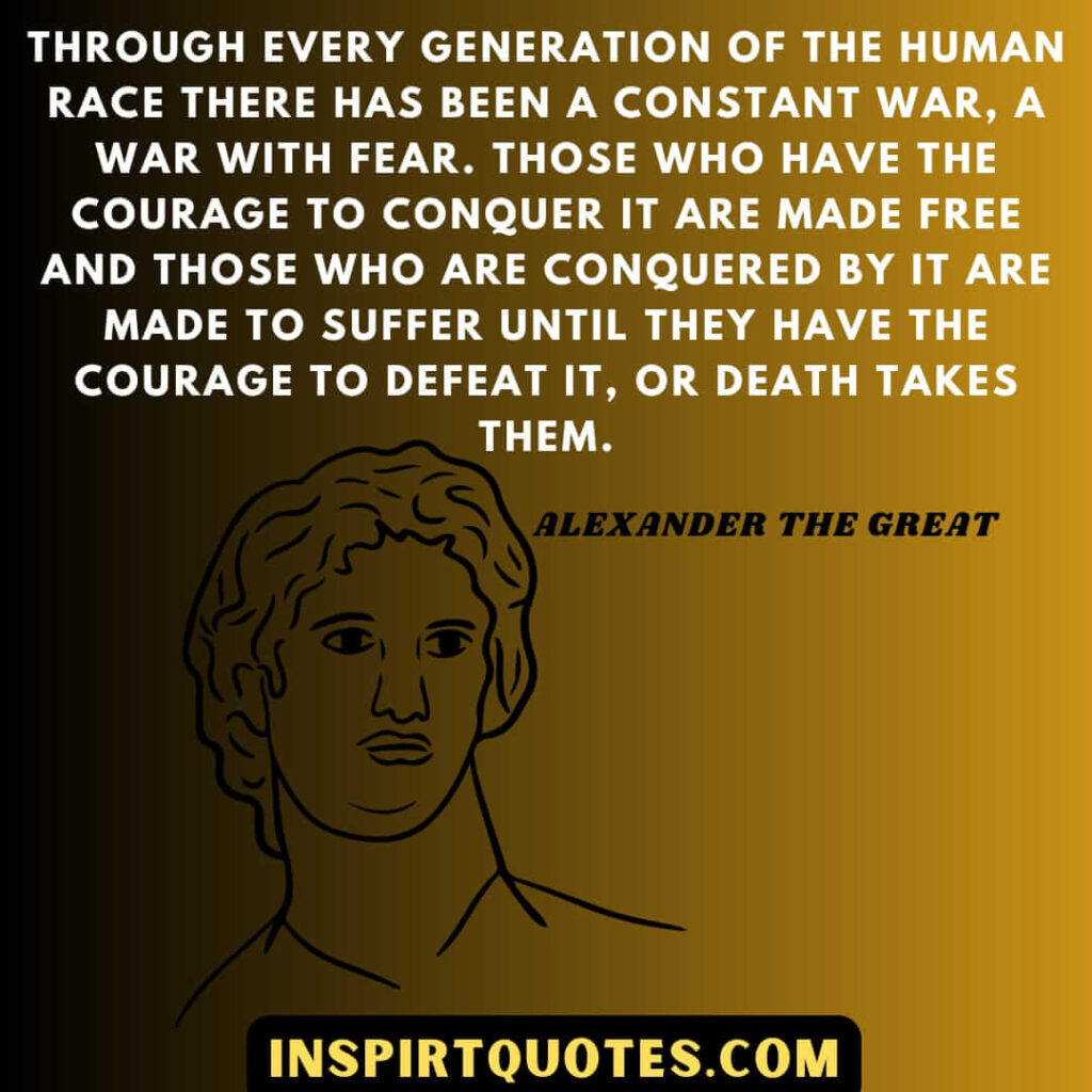 Through every generation of the human race there has been a constant war, a war with fear. Those who have the courage to conquer it are made free and those who are conquered by it are made to suffer until they have the courage to defeat it, or death takes them.