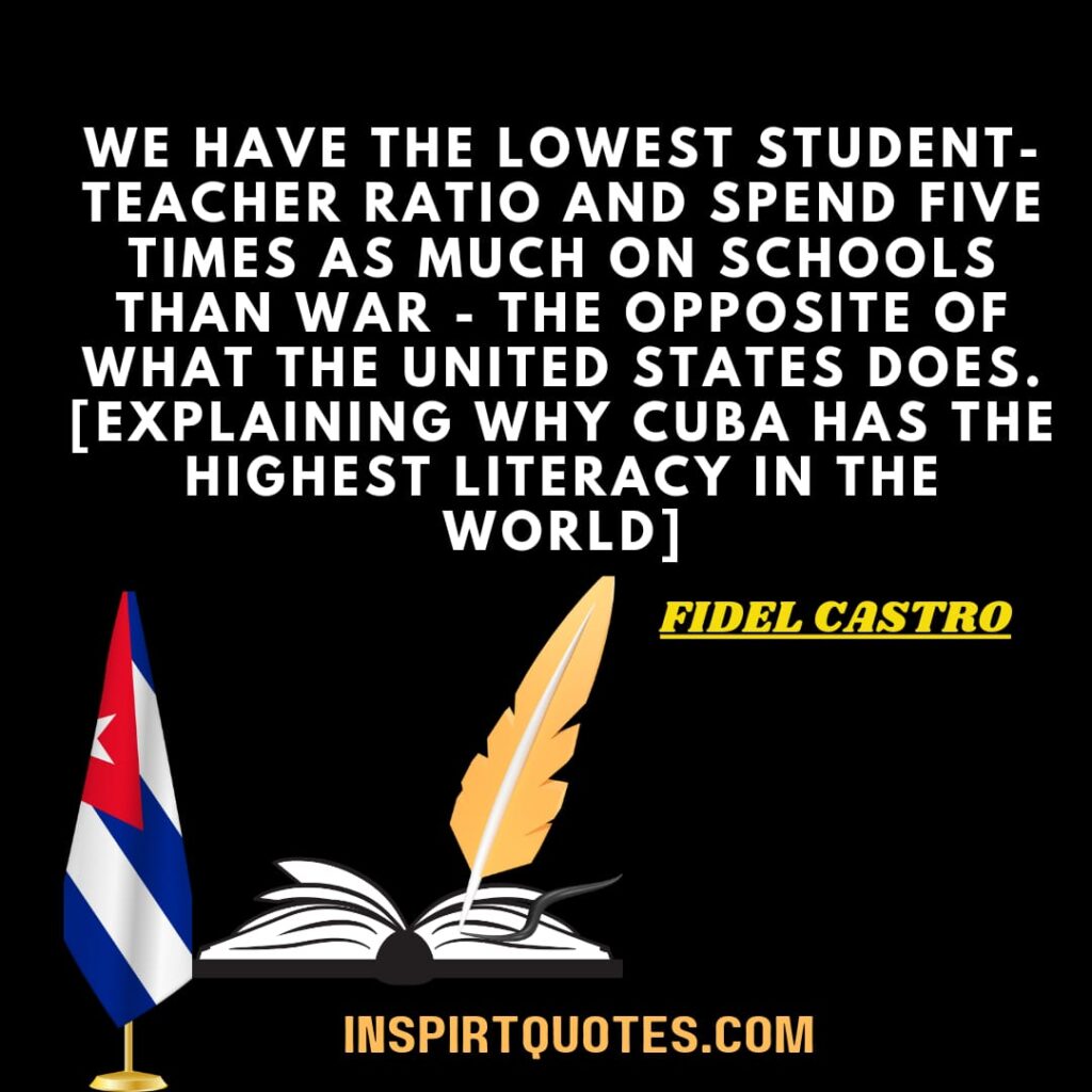 We have the lowest student-teacher ratio and spend five times as much on schools than war – the opposite of what the United States does. [explaining why Cuba has the highest literacy in the world