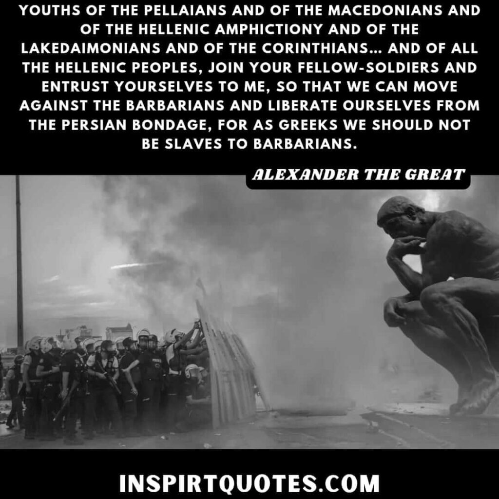 Youths of the Pellaians and of the Macedonians and of the Hellenic Amphictiony and of the Lakedaimonians and of the Corinthians… and of all the Hellenic peoples, join your fellow-soldiers and entrust yourselves to me, so that we can move against the barbarians and liberate ourselves from the Persian bondage, for as Greeks we should not be slaves to barbarians.