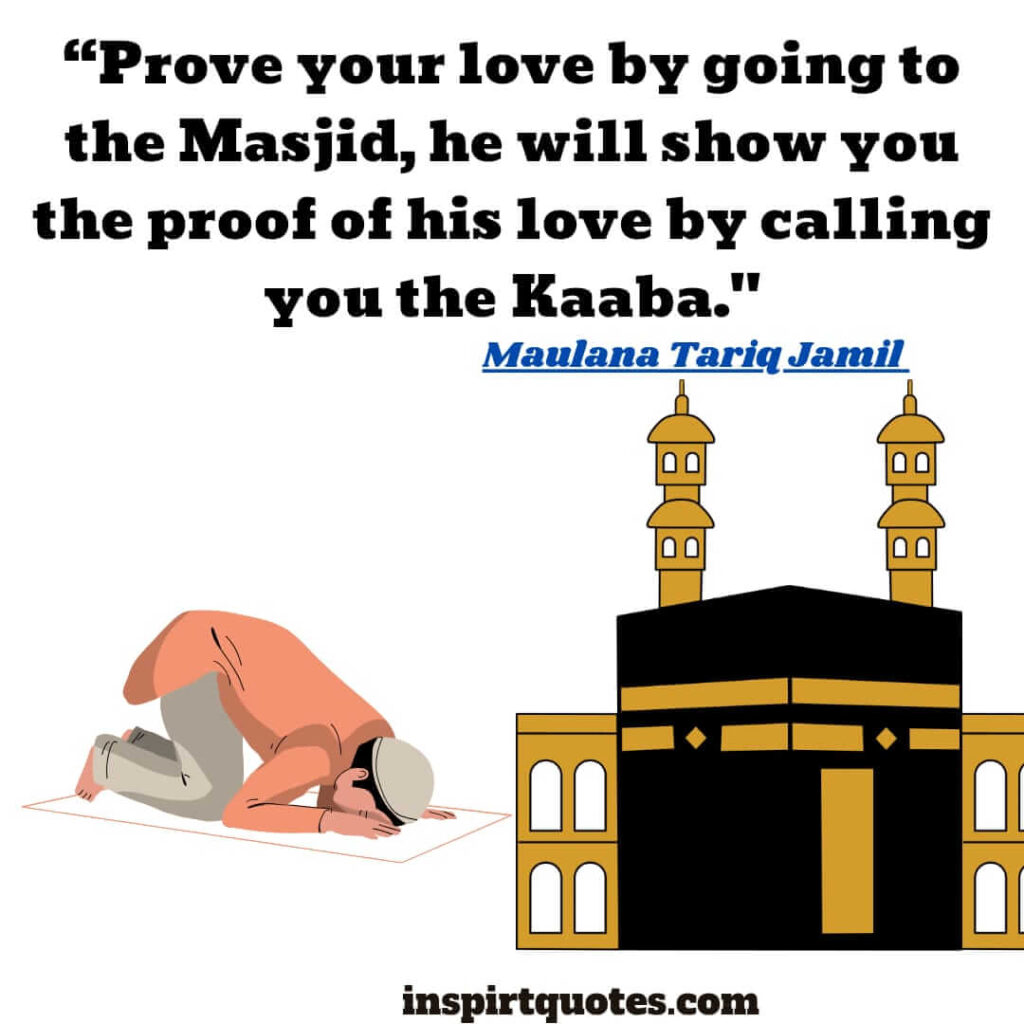 tariq jamil quote. Prove your love by going to the Masjid, he will show you the proof of his love by calling you the Kaaba.