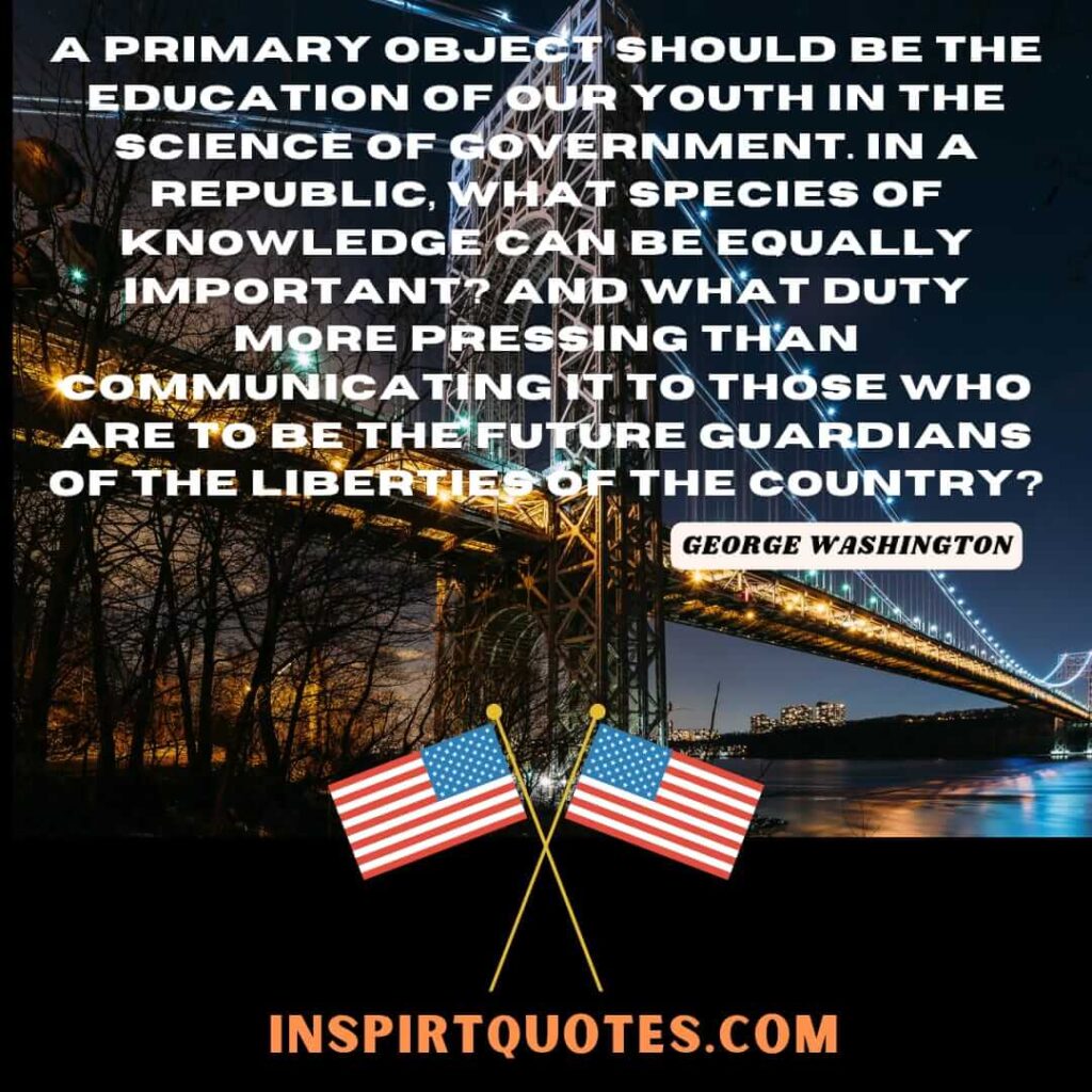A primary object should be the education of our youth in the science of government. In a republic, what species of knowledge can be equally important? And what duty more pressing than communicating it to those who are to be the future guardians of the liberties of the country?