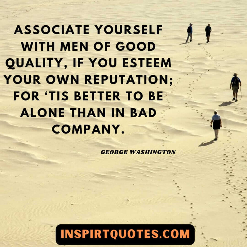washington quotes on life . Associate yourself with men of good quality, if you esteem your own reputation; for ‘tis better to be alone than in bad company.