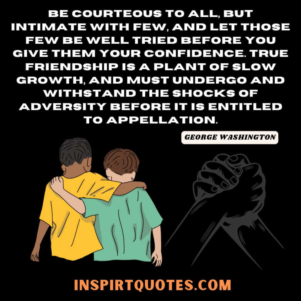 Be courteous to all, but intimate with few, and let those few be well tried before you give them your confidence. True friendship is a plant of slow growth, and must undergo and withstand the shocks of adversity before it is entitled to appellation.