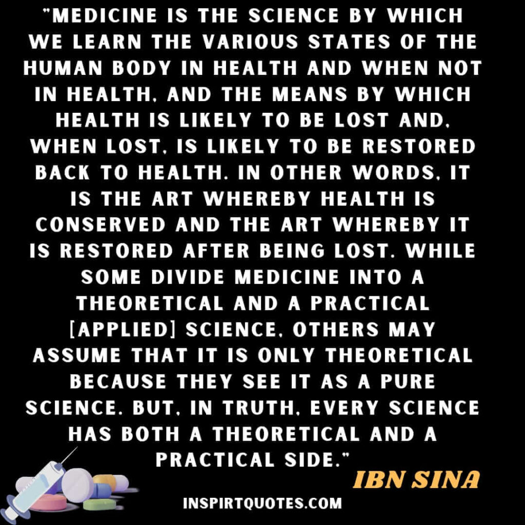Medicine is the science by which we learn the various states of the human body in health and when not in health, and the means by which health is likely to be lost and, when lost, is likely to be restored back to health. In other words, it is the art whereby health is conserved and the art whereby it is restored after being lost. While some divide medicine into a theoretical and a practical [applied] science, others may assume that it is only theoretical because they see it as a pure science. But, in truth, every science has both a theoretical and a practical side