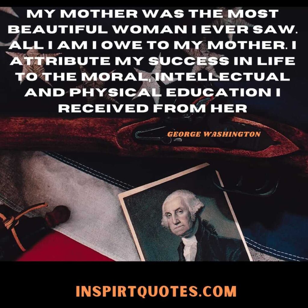 My mother was the most beautiful woman I ever saw. All I am I owe to my mother. I attribute my success in life to the moral, intellectual and physical education I received from her