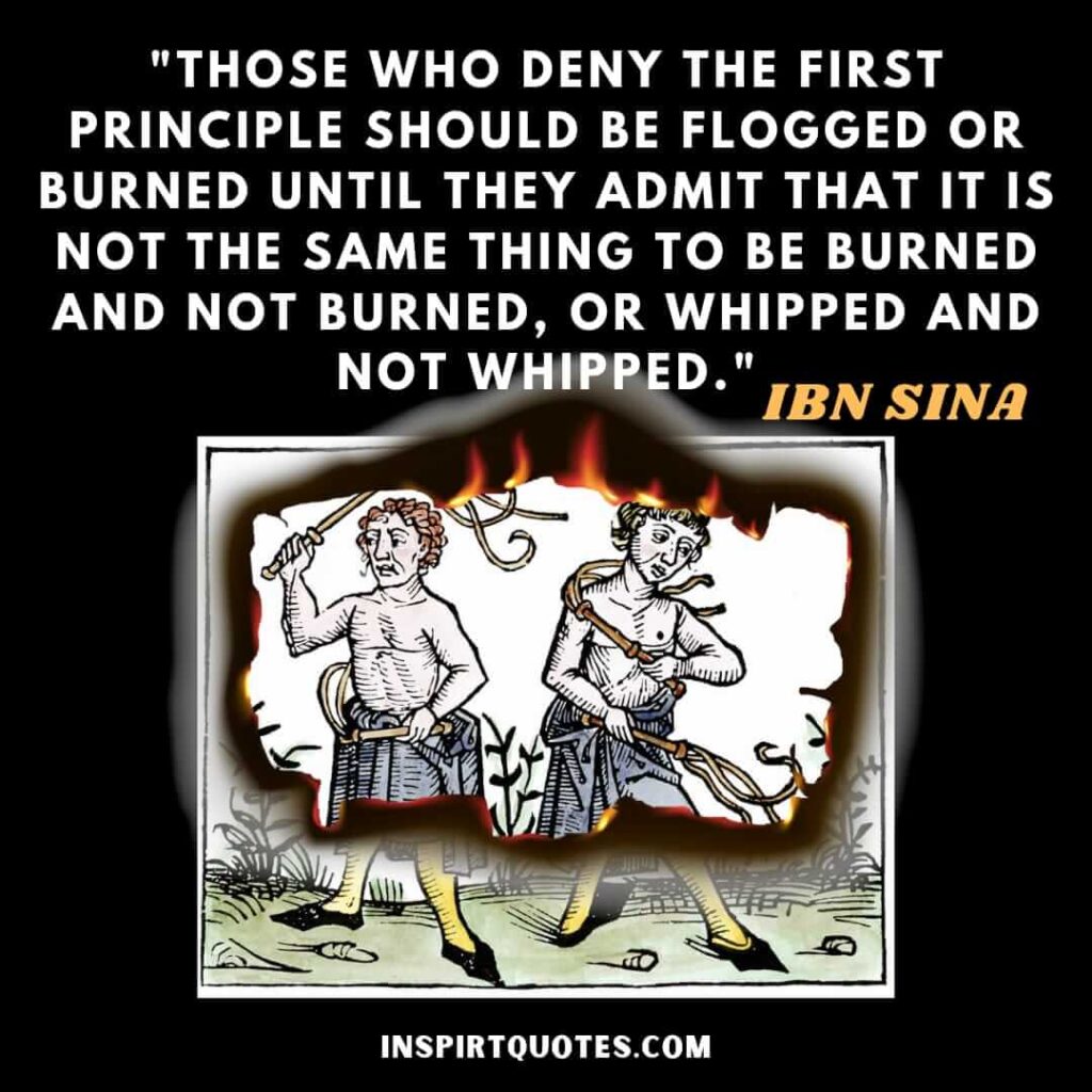 Avicenna quotes on life . Those who deny the first principle should be flogged or burned until they admit that it is not the same thing to be burned and not burned, or whipped and not whipped.