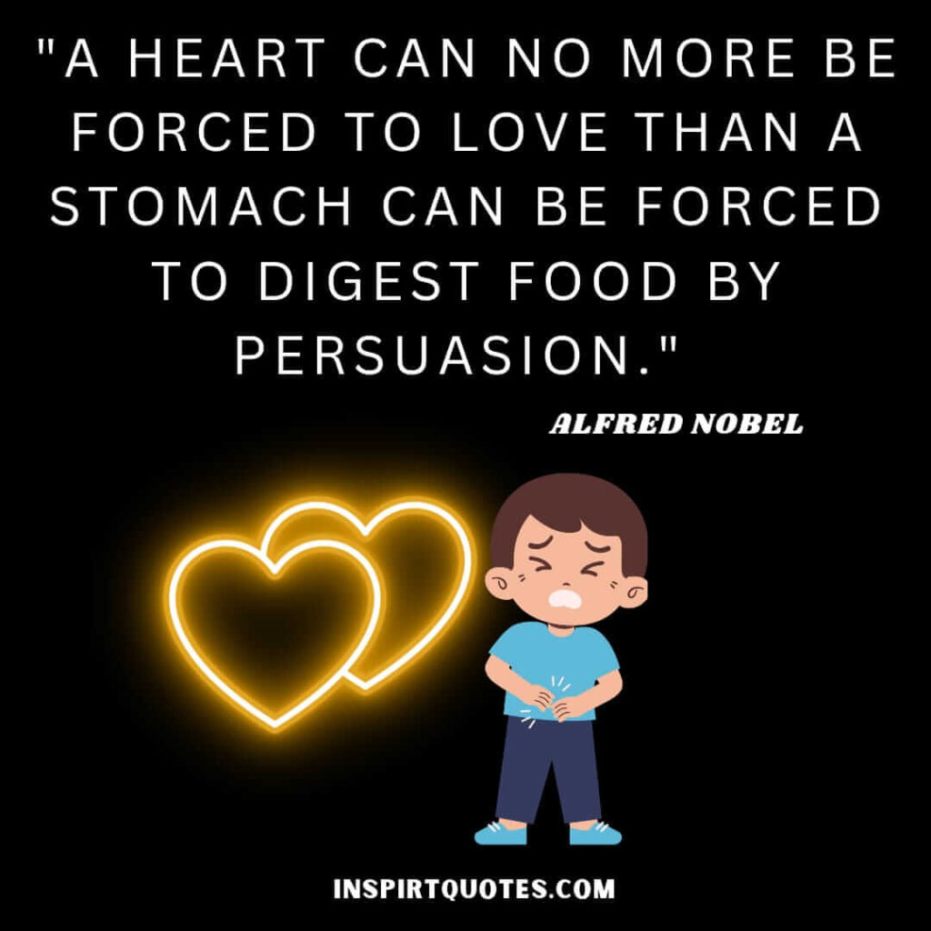 Alfred Nobel quotes on love . A heart can no more be forced to love than a stomach can be forced to digest food by persuasion