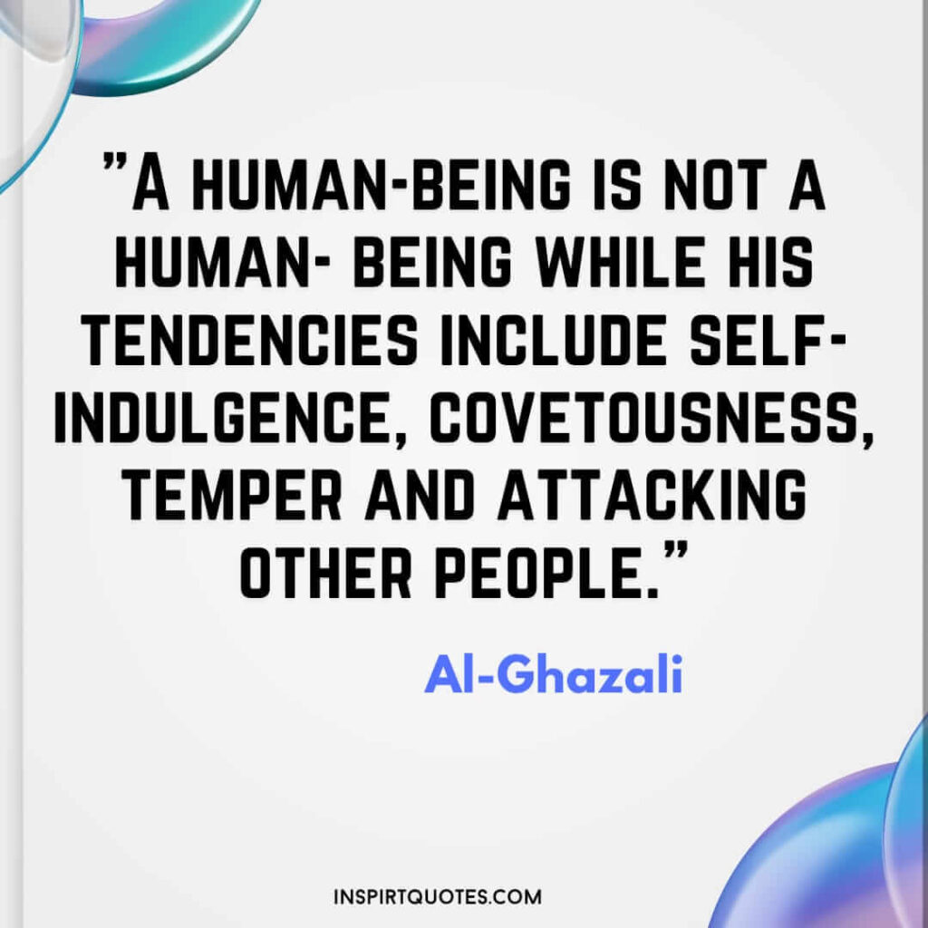 Imam Al Ghazali quotes on love . A human-being is not a human- being while his tendencies include self-indulgence, covetousness, temper and attacking other people