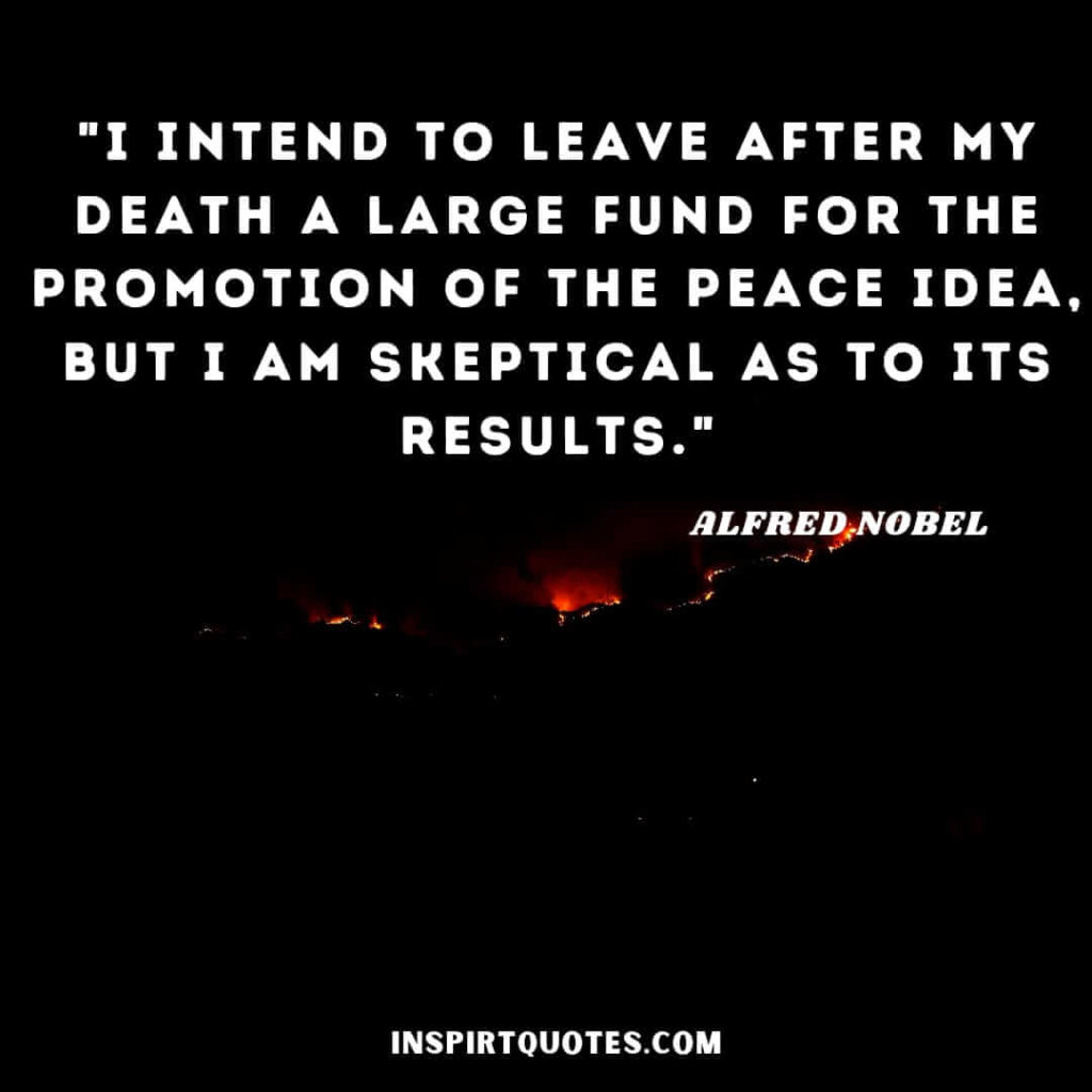 Alfred Nobel quotes on life . "I intend to leave after my death a large fund for the promotion of the peace idea, but I am skeptical as to its results
