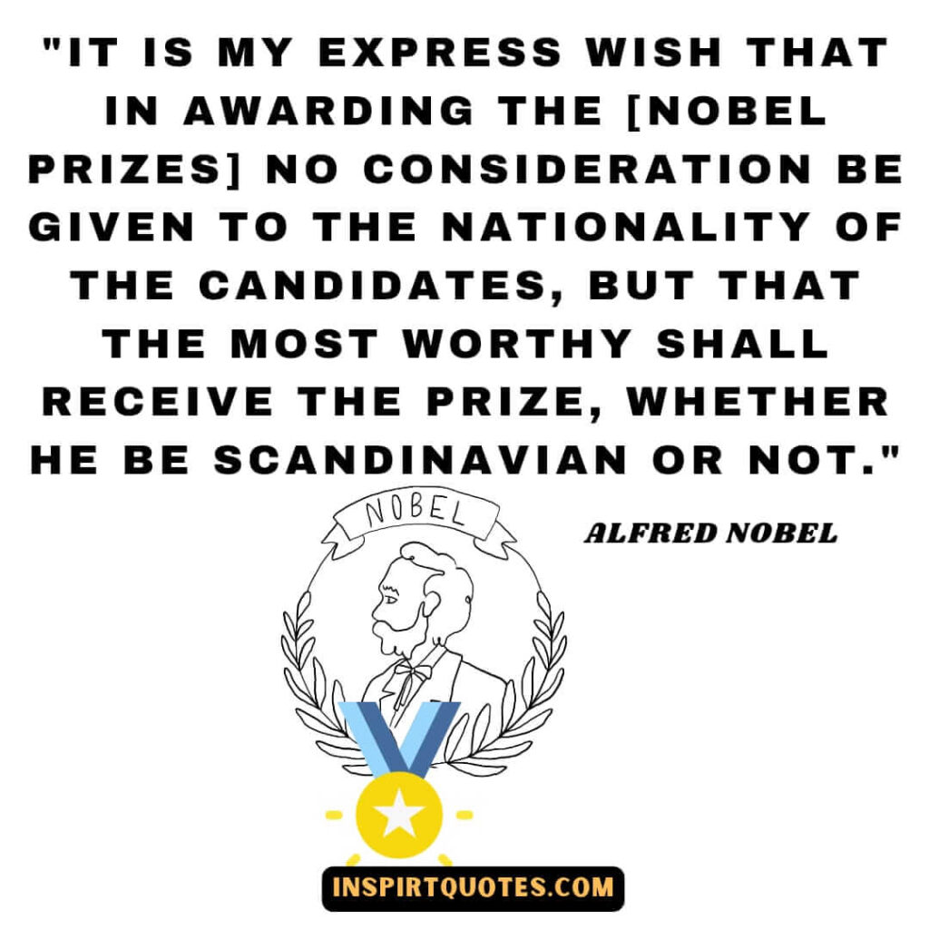 Alfred Nobel quotes on life .It is my express wish that in awarding the [Nobel Prizes] no consideration be given to the nationality of the candidates, but that the most worthy shall receive the prize, whether he be Scandinavian or not