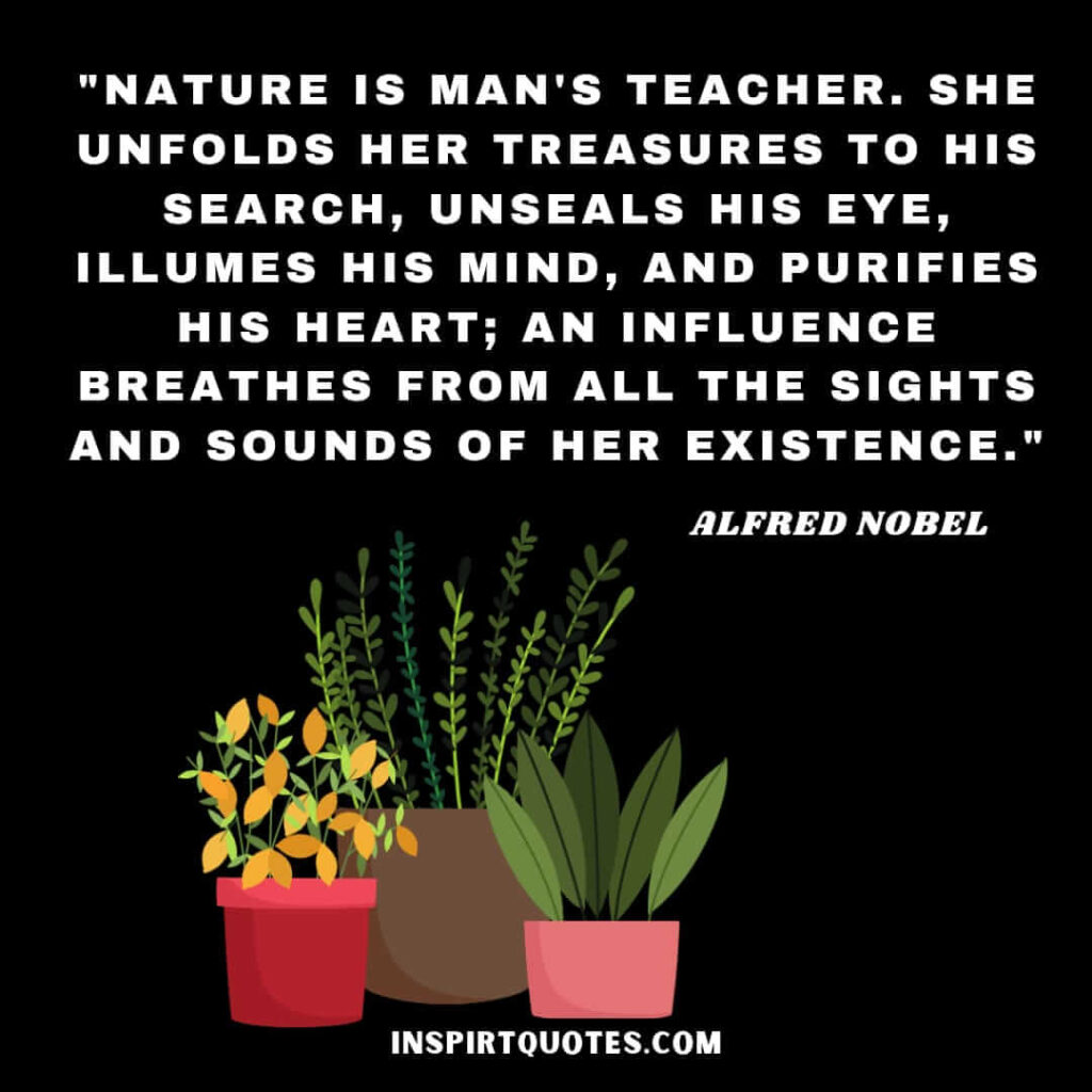 Nature is man's teacher. She unfolds her treasures to his search, unseals his eye, illumes his mind, and purifies his heart; an influence breathes from all the sights and sounds of her existence
