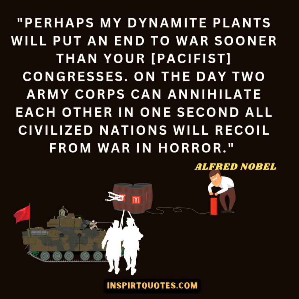 Perhaps my dynamite plants will put an end to war sooner than your [pacifist] congresses. On the day two army corps can annihilate each other in one second all civilized nations will recoil from war in horror.
