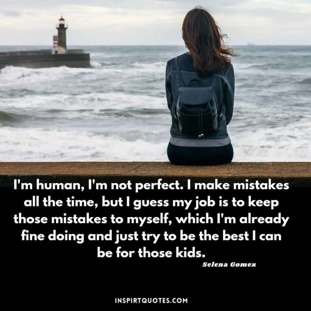 Selena Gomez quotes about life . I'm human, I'm not perfect. I make mistakes all the time, but I guess my job is to keep those mistakes to myself, which I'm already fine doing and just try to be the best I can be for those kids.
