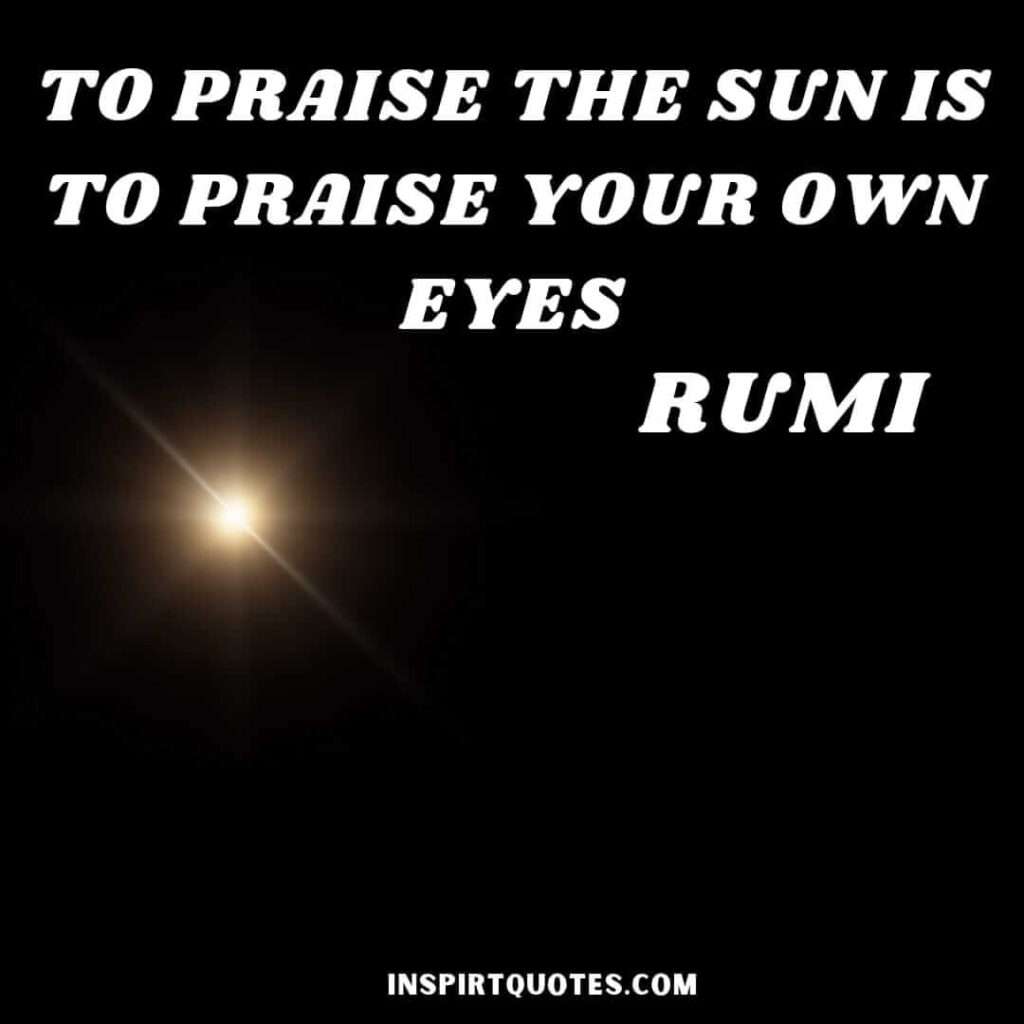 rumi life changing quotes . To praise the sun is to praise your own eyes.